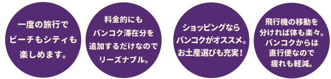 一度の旅行でビーチシティも楽しめます。料金的にもバンコク滞在分を追加するだけでリーズナブル。ショッピングならバンコクがオススメ。お土産選びも充実！ 飛行機の移動を分ければ体も楽々。バンコクからは直行便なので疲れも軽減