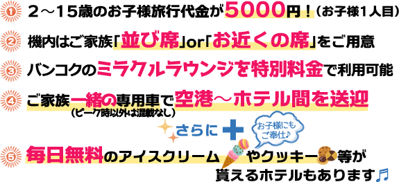 1. 2〜15歳のお子様旅行代金が5000円！（お子様1人目） / 2. 無料でお好きな便を確約 / 3. 「並び席」or「お近くの席」をご用意（空きがあればご希望に合わせてお取りします） / 4. ご家族専用車で空港〜ホテル間を送迎 / 5. 毎日無料のアイスクリームやクッキー等が貰えるホテルもあります！