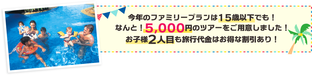 今年のファミリープランは15歳以下でも！なんと！5,000円のツアーをご用意しました！お子様2人目も旅行代金はお得な割引あり！